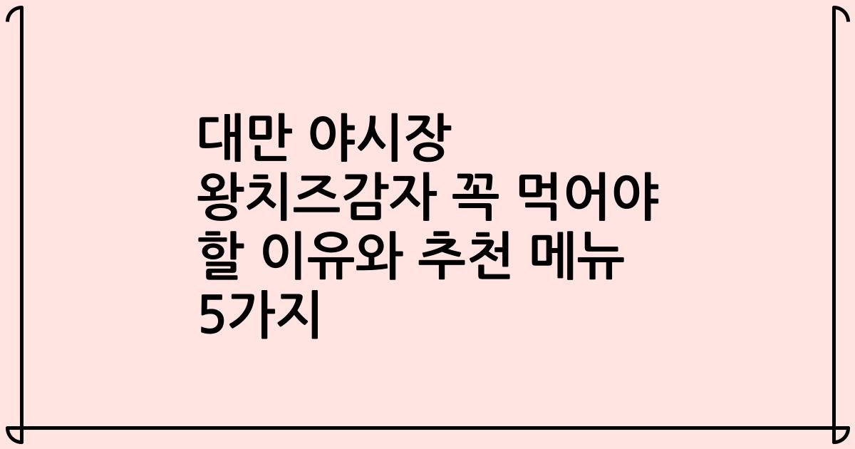 대만 야시장 왕치즈감자 꼭 먹어야 할 이유와 추천 메뉴 5가지